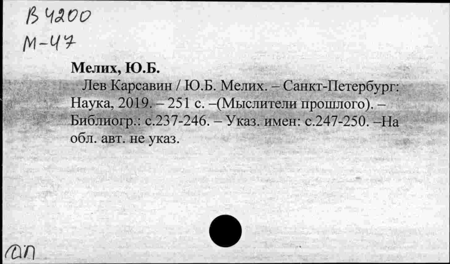 ﻿М-С/9-
Мелих, Ю.Б.
Лев Карсавин / Ю.Б. Мелих. - Санкт-Петербург: Наука, 2019/— 251 с. -(Мыслители прошлого). -Библиогр.: с.237-246. - Указ, имен: с.247-250. -На обл. авт. не указ.
